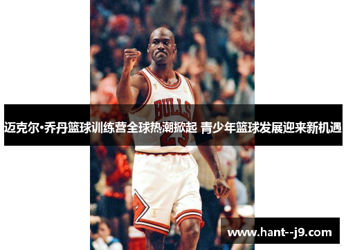迈克尔·乔丹篮球训练营全球热潮掀起 青少年篮球发展迎来新机遇