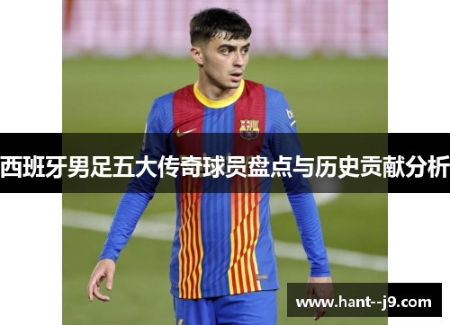 西班牙男足五大传奇球员盘点与历史贡献分析
