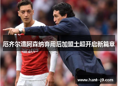 厄齐尔遭阿森纳弃用后加盟土超开启新篇章