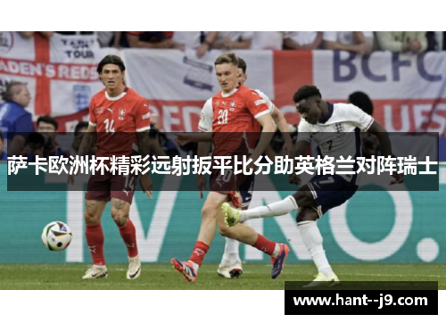 萨卡欧洲杯精彩远射扳平比分助英格兰对阵瑞士 萨卡欧洲杯精彩远射扳平比分助英格兰对阵瑞士