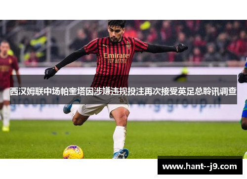 西汉姆联中场帕奎塔因涉嫌违规投注再次接受英足总聆讯调查 西汉姆联中场帕奎塔因涉嫌违规投注再次接受英足总聆讯调查